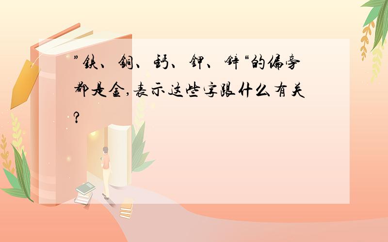 ”铁、铜、钙、钾、锌“的偏旁都是金,表示这些字跟什么有关?