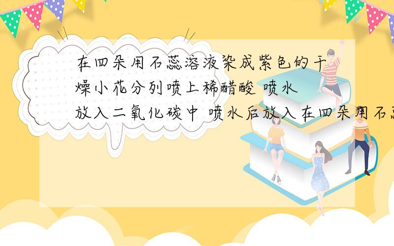 在四朵用石蕊溶液染成紫色的干燥小花分列喷上稀醋酸 喷水 放入二氧化碳中 喷水后放入在四朵用石蕊溶液染成紫色的干燥小花分列喷上稀醋酸    喷水     放入二氧化碳中  喷水后放入二氧