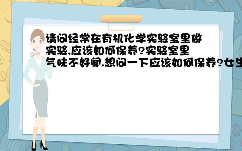 请问经常在有机化学实验室里做实验,应该如何保养?实验室里气味不好闻.想问一下应该如何保养?女生哦.比如说是不是应该经常擦点护肤品什么的?或者可以吃点什么,中和一下实验室里不好的