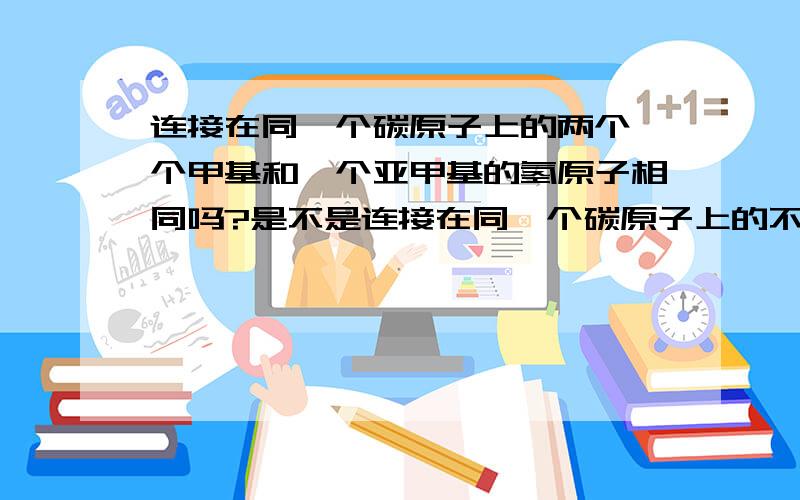 连接在同一个碳原子上的两个一个甲基和一个亚甲基的氢原子相同吗?是不是连接在同一个碳原子上的不同结构它们身上的氢原子是相同的啊?请解释清楚一点.