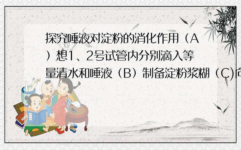 探究唾液对淀粉的消化作用（A）想1、2号试管内分别滴入等量清水和唾液（B）制备淀粉浆糊（C)向1、2号试管内各滴入两滴碘液（D)将两支试管放入37℃的水中（E）将等量浆糊注入1、2号试管