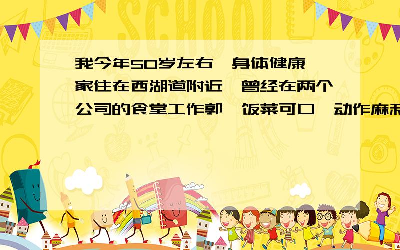 我今年50岁左右,身体健康,家住在西湖道附近,曾经在两个公司的食堂工作郭,饭菜可口,动作麻利,想求做饭阿姨一职.