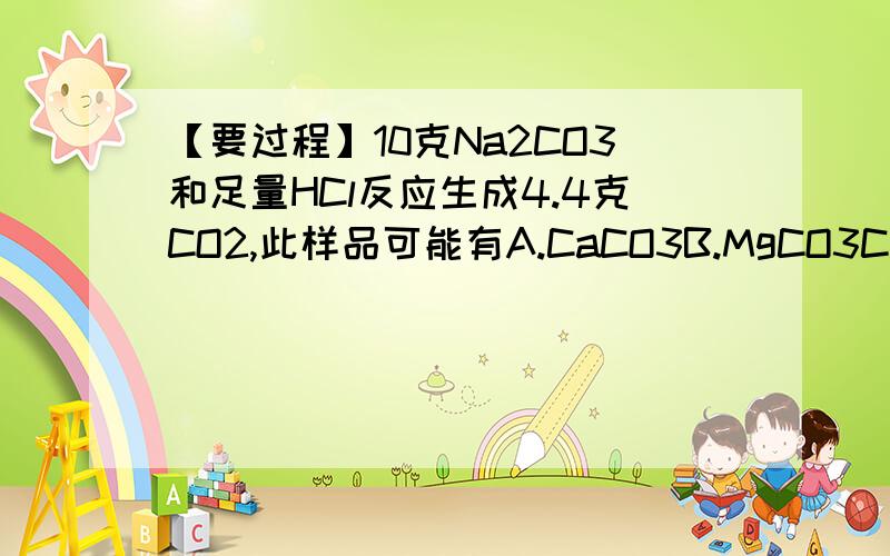 【要过程】10克Na2CO3和足量HCl反应生成4.4克CO2,此样品可能有A.CaCO3B.MgCO3C.BaCO3D.K2CO3