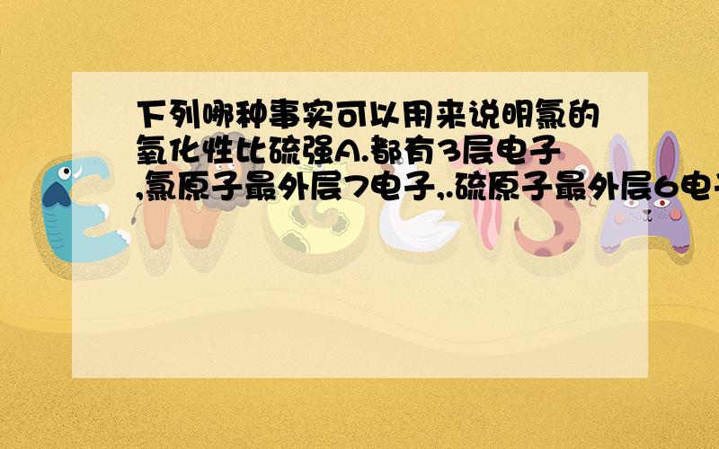 下列哪种事实可以用来说明氯的氧化性比硫强A.都有3层电子,氯原子最外层7电子,.硫原子最外层6电子B.氯的原子量比硫大C.常温常压下氯的单质是气体,而硫是固体D.氯与铁反应生成FeCl3,而硫与