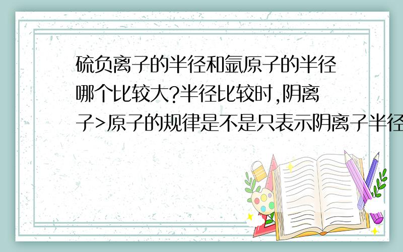 硫负离子的半径和氩原子的半径哪个比较大?半径比较时,阴离子>原子的规律是不是只表示阴离子半径大于其对应的原子,而不是所有的原子啊?我觉得稀有气体的原子半径是很大的,硫负离子应