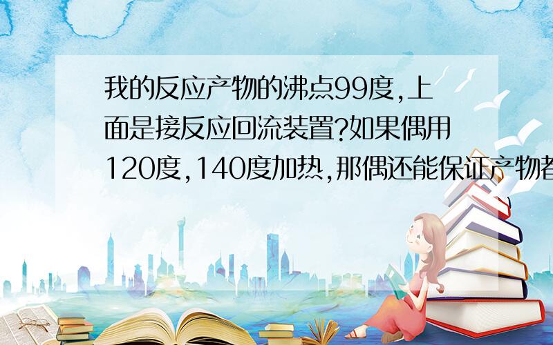 我的反应产物的沸点99度,上面是接反应回流装置?如果偶用120度,140度加热,那偶还能保证产物都回流来吗如果上面不是接回流装置,那应该接些什么?