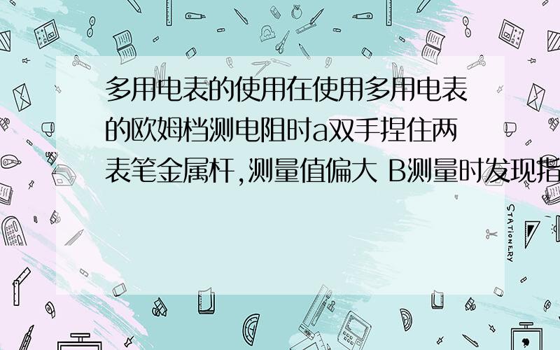 多用电表的使用在使用多用电表的欧姆档测电阻时a双手捏住两表笔金属杆,测量值偏大 B测量时发现指针偏离中央刻度过大,必须减小倍率,重新调零再测C选择X10倍率测量时发现指针位于20与30