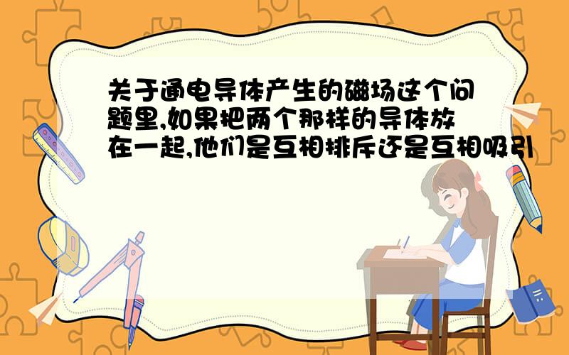 关于通电导体产生的磁场这个问题里,如果把两个那样的导体放在一起,他们是互相排斥还是互相吸引