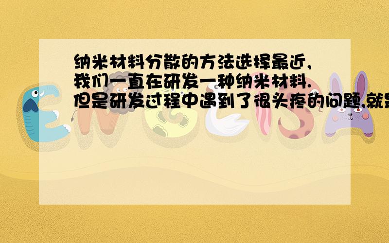 纳米材料分散的方法选择最近,我们一直在研发一种纳米材料.但是研发过程中遇到了很头疼的问题,就是材料遇水或介质团聚现象很严重,导致粒径变大,实验效果不好.我们试过了用搅拌或超声