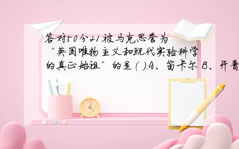 答对50分21.被马克思誉为“英国唯物主义和现代实验科学的真正始祖”的是（ ）.A、笛卡尔 B、开普勒 C、弗朗西斯•培根 22.被后人誉为近代生理学之父的是( ),他最终完成了血液大循环理