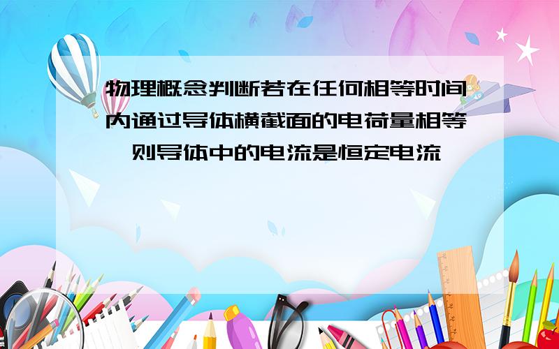 物理概念判断若在任何相等时间内通过导体横截面的电荷量相等,则导体中的电流是恒定电流