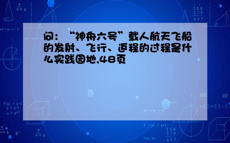 问：“神舟六号”载人航天飞船的发射、飞行、返程的过程是什么实践园地,48页