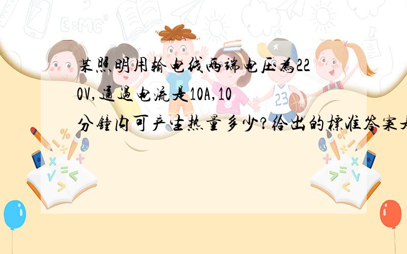 某照明用输电线两端电压为220V,通过电流是10A,10分钟内可产生热量多少?给出的标准答案是6×104J 但是我觉得不对 求教