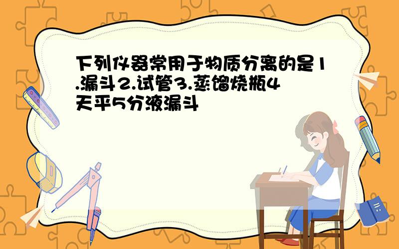 下列仪器常用于物质分离的是1.漏斗2.试管3.蒸馏烧瓶4天平5分液漏斗