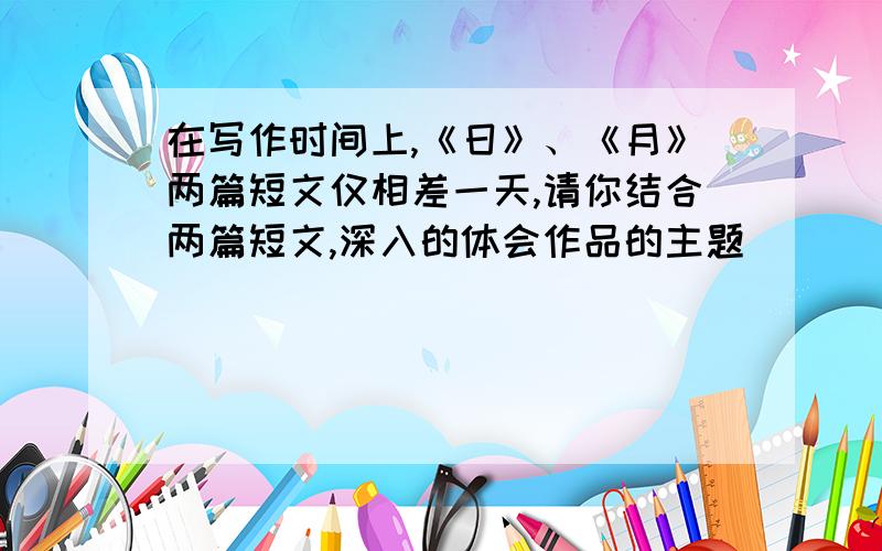 在写作时间上,《日》、《月》两篇短文仅相差一天,请你结合两篇短文,深入的体会作品的主题