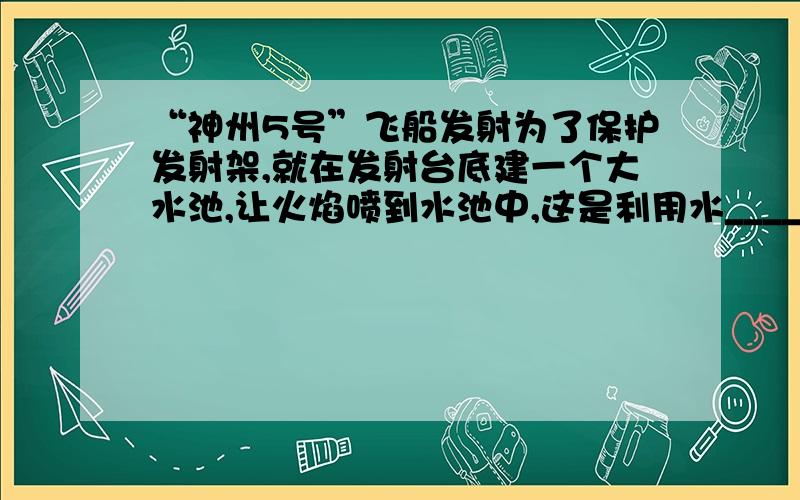 “神州5号”飞船发射为了保护发射架,就在发射台底建一个大水池,让火焰喷到水池中,这是利用水___________,使周围环境温度不致于太高.