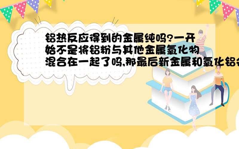 铝热反应得到的金属纯吗?一开始不是将铝粉与其他金属氧化物混合在一起了吗,那最后新金属和氧化铝会分开吗?