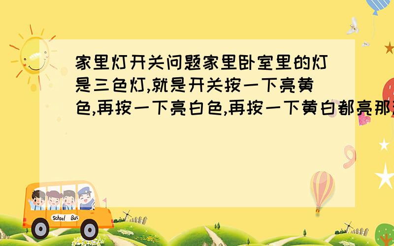 家里灯开关问题家里卧室里的灯是三色灯,就是开关按一下亮黄色,再按一下亮白色,再按一下黄白都亮那种,这两天按第三下都不亮了,其他两下都好的,今天偶然发现在按上第三下没亮的情况下,