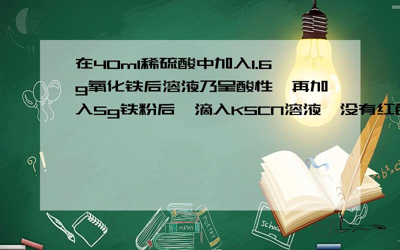 在40ml稀硫酸中加入1.6g氧化铁后溶液乃呈酸性,再加入5g铁粉后,滴入KSCN溶液,没有红色出现,此时溶液尚残留铁粉1.64g,原硫酸溶液的物质的量浓度是 2mol/l