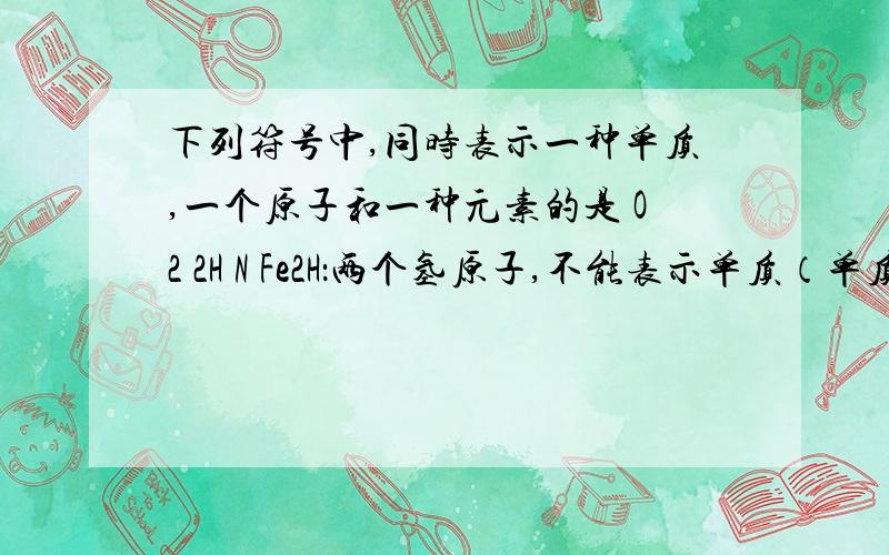 下列符号中,同时表示一种单质,一个原子和一种元素的是 O2 2H N Fe2H：两个氢原子,不能表示单质（单质要表示为H2）,同时也不是元素N：不能表示单质（单质要表示为N2）,能表示一个原子,也可