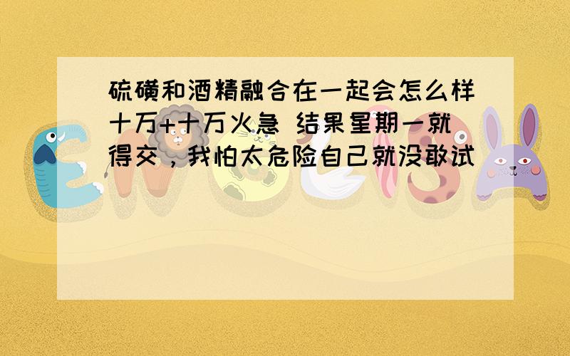 硫磺和酒精融合在一起会怎么样十万+十万火急 结果星期一就得交，我怕太危险自己就没敢试