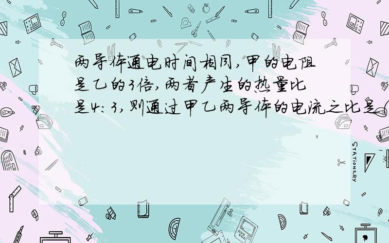 两导体通电时间相同,甲的电阻是乙的3倍,两者产生的热量比是4：3,则通过甲乙两导体的电流之比是（ ）A 2:3B 2:1C 9:2D 根号2:3甲在前