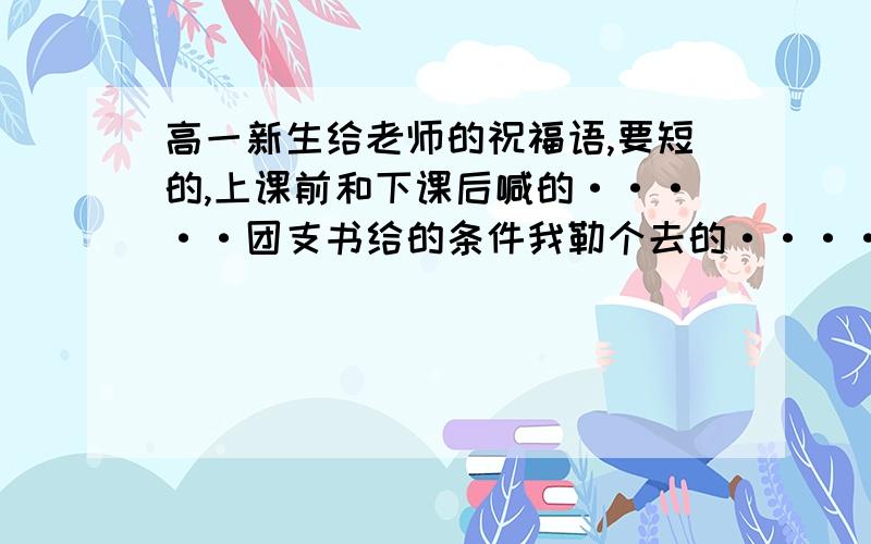 高一新生给老师的祝福语,要短的,上课前和下课后喊的·····团支书给的条件我勒个去的····最好是二句话就行,最多四小句.10号就要用