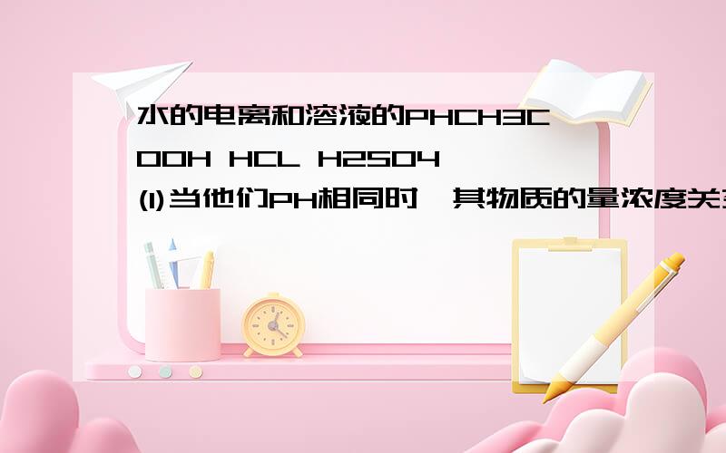 水的电离和溶液的PHCH3COOH HCL H2SO4 (1)当他们PH相同时,其物质的量浓度关系是?（2） 当他们的物质量浓度相同时,其PH的关系是?