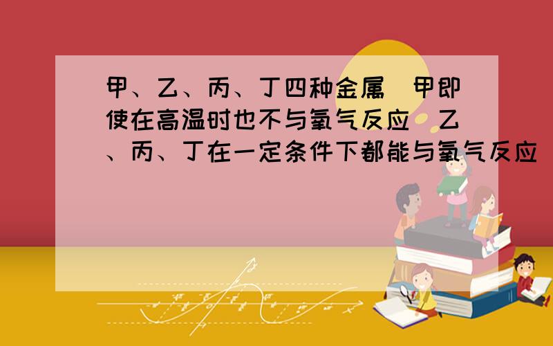 甲、乙、丙、丁四种金属．甲即使在高温时也不与氧气反应．乙、丙、丁在一定条件下都能与氧气反应．丁盐的水溶液可用丙制的容器盛放,但不能用乙制的容器盛放．这四种金属的活动性由