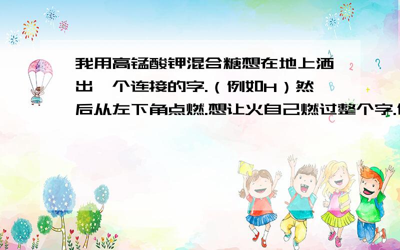 我用高锰酸钾混合糖想在地上洒出一个连接的字.（例如H）然后从左下角点燃.想让火自己燃过整个字.但是燃烧速度有点过慢.我现在想增加它的燃烧速度有什么好方法么?我想过在燃烧物下埋