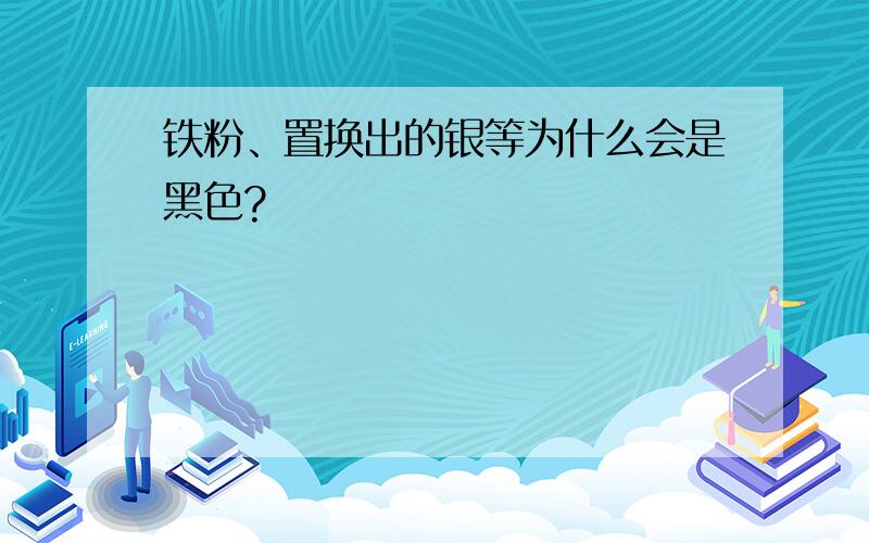 铁粉、置换出的银等为什么会是黑色?