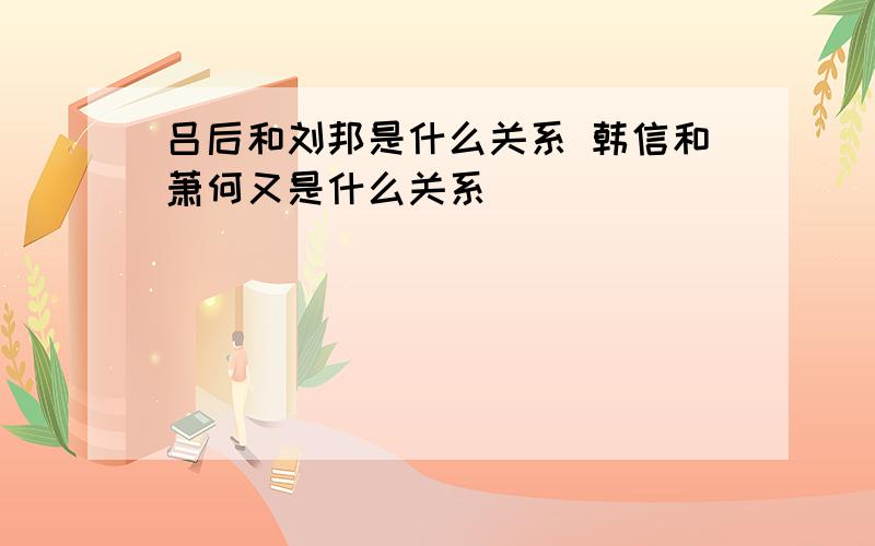 吕后和刘邦是什么关系 韩信和萧何又是什么关系