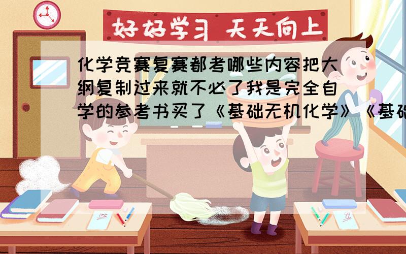 化学竞赛复赛都考哪些内容把大纲复制过来就不必了我是完全自学的参考书买了《基础无机化学》《基础有机化学》《高中化学竞赛高级教程》但里面的内容太多了不知道哪些是重点能具体