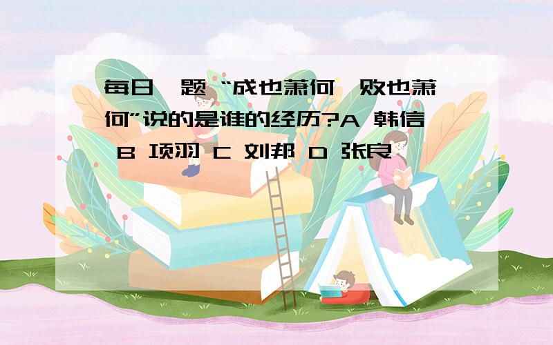 每日一题 “成也萧何,败也萧何”说的是谁的经历?A 韩信 B 项羽 C 刘邦 D 张良