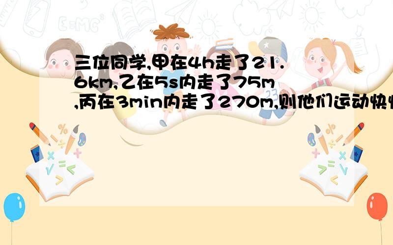 三位同学,甲在4h走了21.6km,乙在5s内走了75m,丙在3min内走了270m,则他们运动快慢 （ ）A,甲最快,乙最慢B,乙最快,甲最慢C,甲和丙一样快,但都比乙快D,三者一样快更正：乙在5s内走了15m