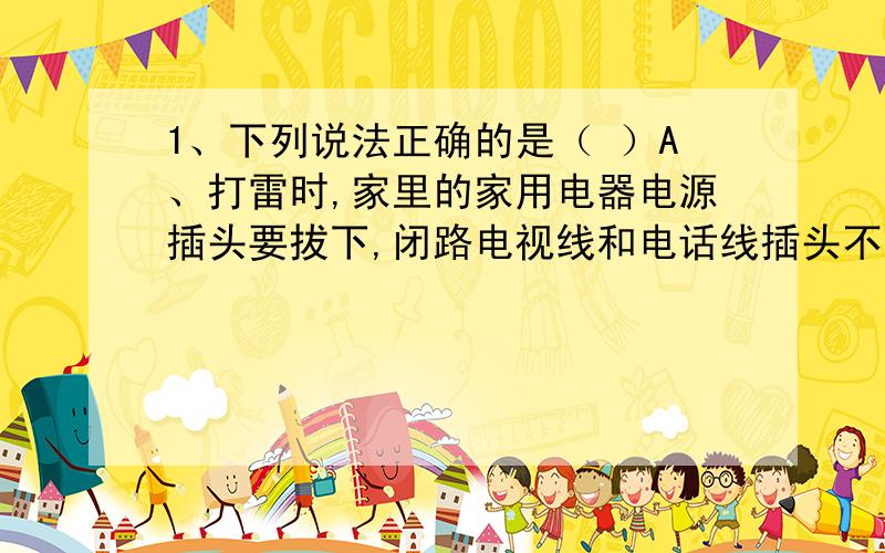 1、下列说法正确的是（ ）A、打雷时,家里的家用电器电源插头要拔下,闭路电视线和电话线插头不需要拔下B、打雷时,远离金属物,穿上绝缘鞋,躲在室内2、在不断发生雷鸣闪电的雨天里,为了