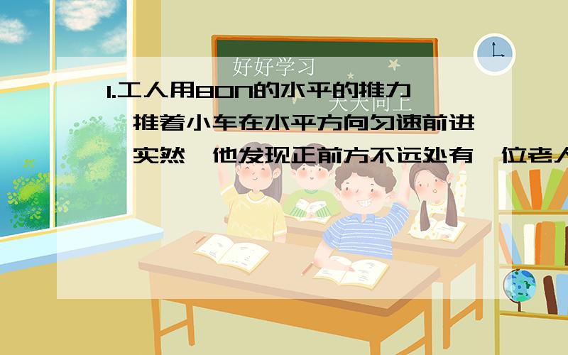 1.工人用80N的水平的推力,推着小车在水平方向匀速前进,实然,他发现正前方不远处有一位老人,为了避免相撞,他立即用200N的水平向后的力拉.当车仍水平向前运动时,它所受的合力的大小是 ( ) A