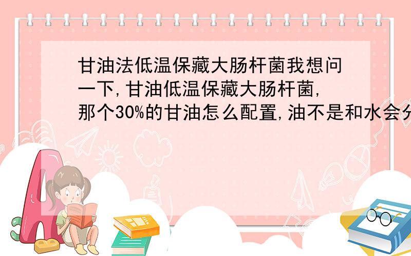 甘油法低温保藏大肠杆菌我想问一下,甘油低温保藏大肠杆菌,那个30%的甘油怎么配置,油不是和水会分层的,还有甘油保藏大肠杆菌的时候为什么是甘油和种子液1:1,我之前看细胞的保藏的时候