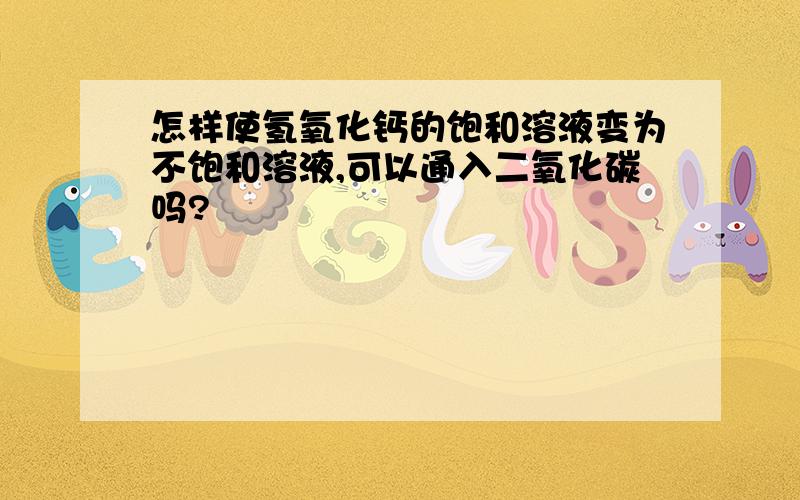 怎样使氢氧化钙的饱和溶液变为不饱和溶液,可以通入二氧化碳吗?