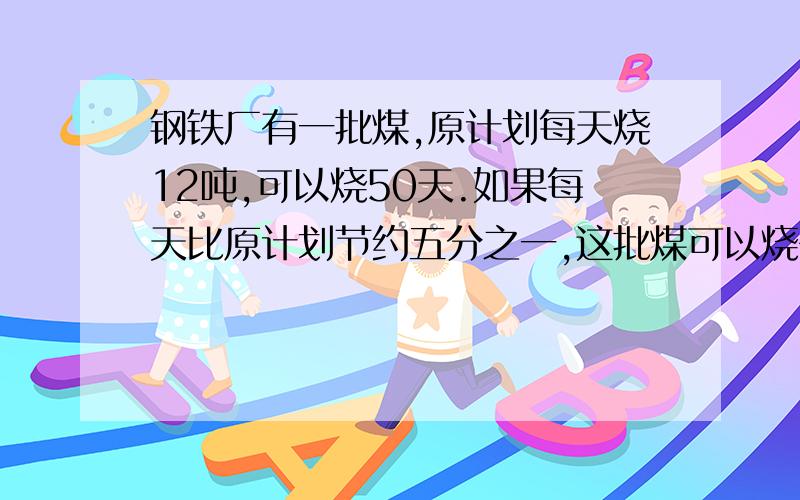 钢铁厂有一批煤,原计划每天烧12吨,可以烧50天.如果每天比原计划节约五分之一,这批煤可以烧多少天?