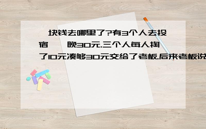 一块钱去哪里了?有3个人去投宿,一晚30元.三个人每人掏了10元凑够30元交给了老板.后来老板说今天优惠只要25元就够了,拿出5元命令服务生退还给他们,服务生偷偷藏起了2元,然后,把剩下的3元