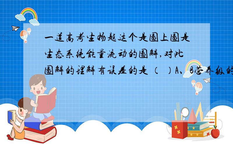 一道高考生物题这个是图上图是生态系统能量流动的图解,对此图解的理解有误差的是 （ ）A、B营养级的生物个体数量不一定比A少B、若M表示各营养级所含的能量,当MA