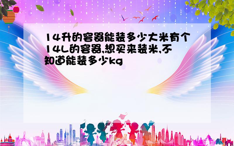 14升的容器能装多少大米有个14L的容器,想买来装米,不知道能装多少kg