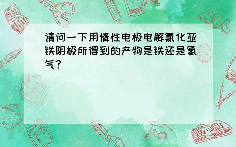 请问一下用惰性电极电解氯化亚铁阴极所得到的产物是铁还是氢气?