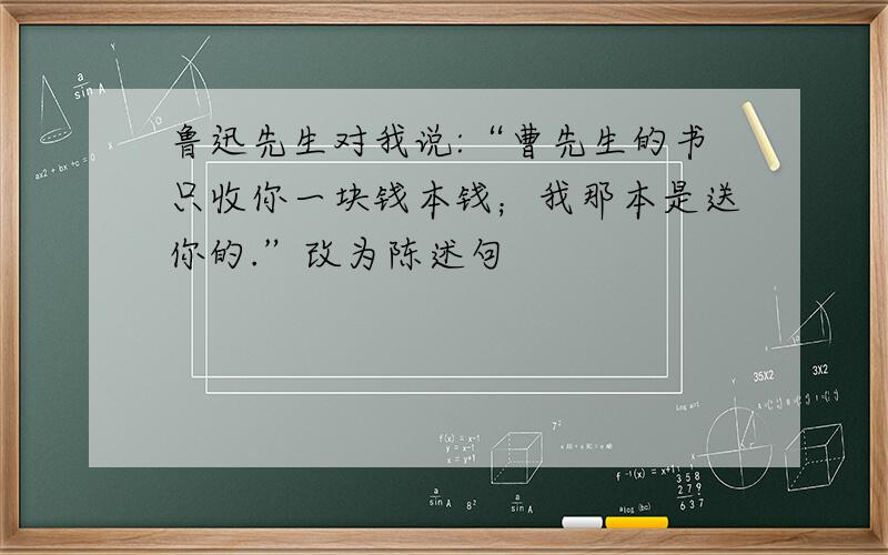 鲁迅先生对我说:“曹先生的书只收你一块钱本钱；我那本是送你的.”改为陈述句