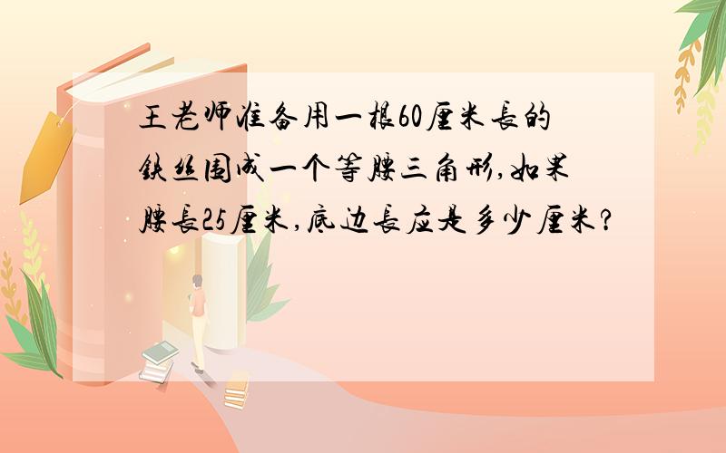 王老师准备用一根60厘米长的铁丝围成一个等腰三角形,如果腰长25厘米,底边长应是多少厘米?