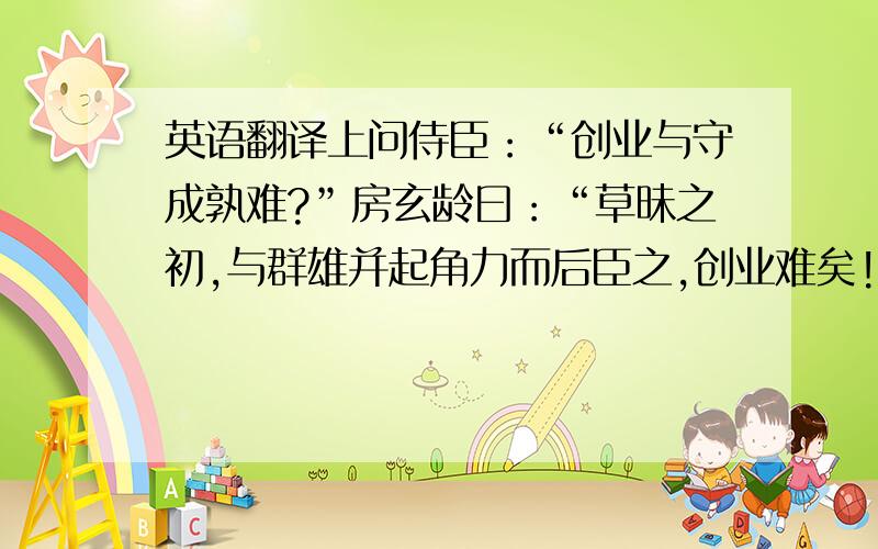 英语翻译上问侍臣：“创业与守成孰难?”房玄龄曰：“草昧之初,与群雄并起角力而后臣之,创业难矣!”魏征曰：“自古帝王,莫不得之于艰难,失之于安逸,守成难矣!”上曰：“玄龄与吾共取