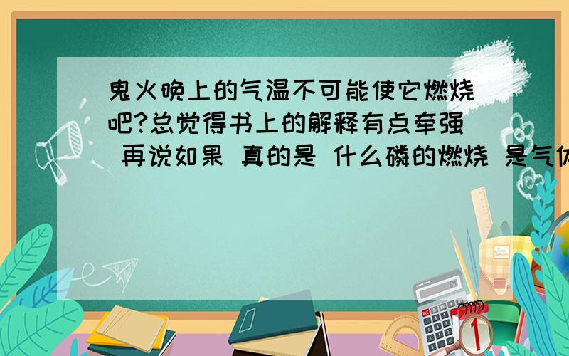 鬼火晚上的气温不可能使它燃烧吧?总觉得书上的解释有点牵强 再说如果 真的是 什么磷的燃烧 是气体 怎么不是很快就燃烧完?怎么不会被风吹散?怎么不在人的掩埋处燃烧!