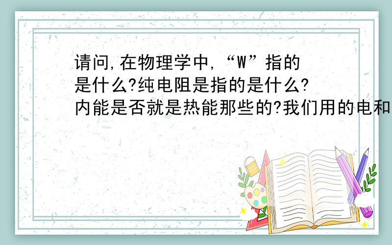 请问,在物理学中,“W”指的是什么?纯电阻是指的是什么?内能是否就是热能那些的?我们用的电和电厂发出的电各是什么电?交流电或者是直流电?