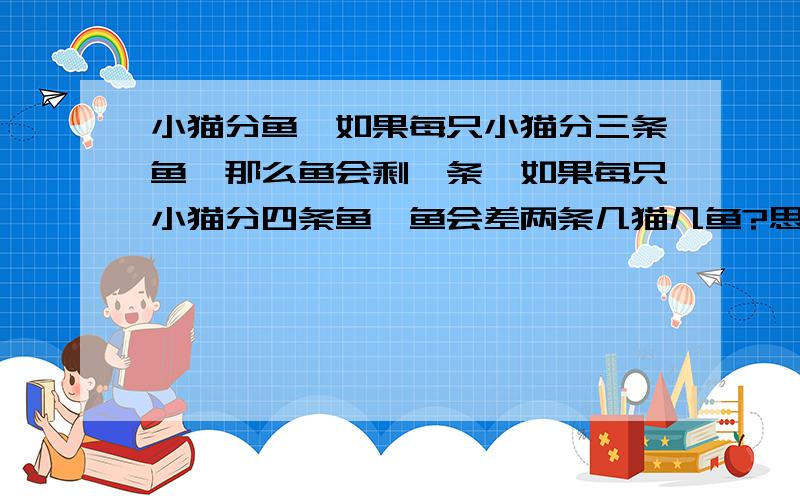 小猫分鱼,如果每只小猫分三条鱼,那么鱼会剩一条,如果每只小猫分四条鱼,鱼会差两条几猫几鱼?思路